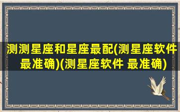 测测星座和星座最配(测星座软件最准确)(测星座软件 最准确)